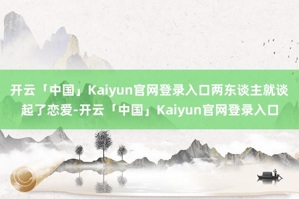 开云「中国」Kaiyun官网登录入口两东谈主就谈起了恋爱-开云「中国」Kaiyun官网登录入口