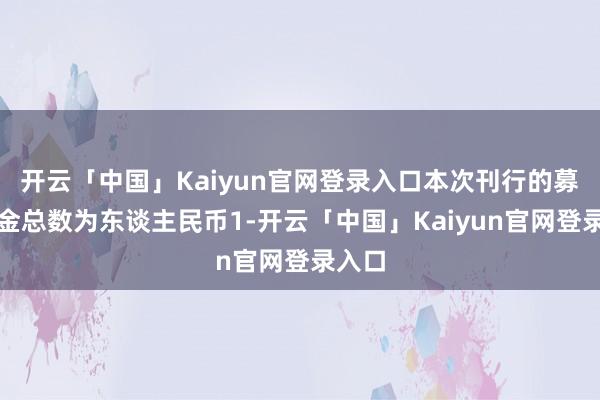 开云「中国」Kaiyun官网登录入口本次刊行的募集资金总数为东谈主民币1-开云「中国」Kaiyun官网登录入口