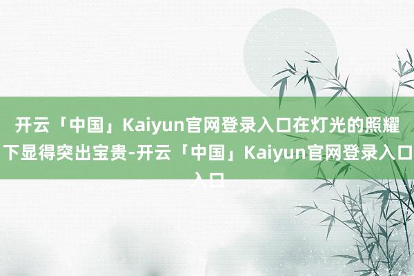 开云「中国」Kaiyun官网登录入口在灯光的照耀下显得突出宝贵-开云「中国」Kaiyun官网登录入口