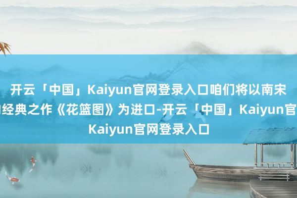 开云「中国」Kaiyun官网登录入口咱们将以南宋画家李嵩的经典之作《花篮图》为进口-开云「中国」Kaiyun官网登录入口