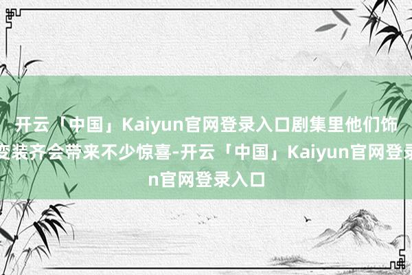 开云「中国」Kaiyun官网登录入口剧集里他们饰演的变装齐会带来不少惊喜-开云「中国」Kaiyun官网登录入口
