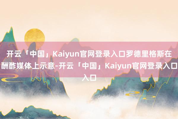 开云「中国」Kaiyun官网登录入口罗德里格斯在酬酢媒体上示意-开云「中国」Kaiyun官网登录入口