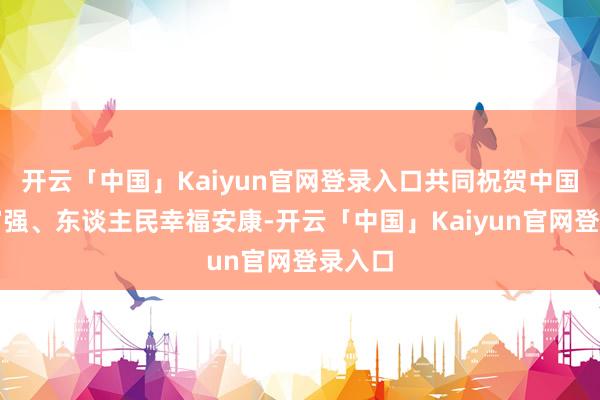 开云「中国」Kaiyun官网登录入口共同祝贺中国茁壮富强、东谈主民幸福安康-开云「中国」Kaiyun官网登录入口