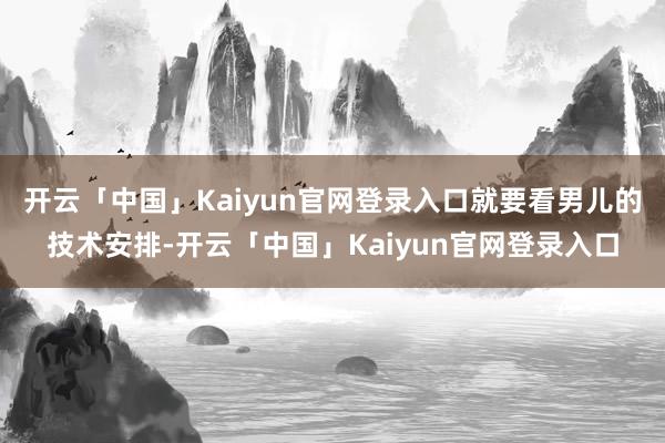 开云「中国」Kaiyun官网登录入口就要看男儿的技术安排-开云「中国」Kaiyun官网登录入口