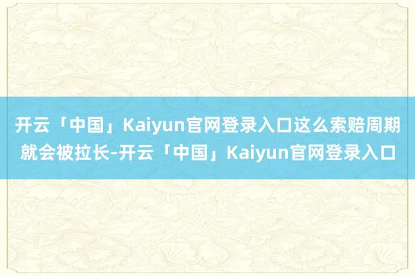 开云「中国」Kaiyun官网登录入口这么索赔周期就会被拉长-开云「中国」Kaiyun官网登录入口