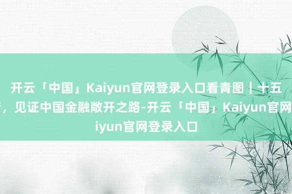 开云「中国」Kaiyun官网登录入口看青图｜十五载金融街，见证中国金融敞开之路-开云「中国」Kaiyun官网登录入口