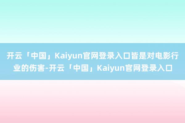 开云「中国」Kaiyun官网登录入口皆是对电影行业的伤害-开云「中国」Kaiyun官网登录入口