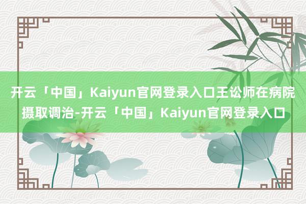 开云「中国」Kaiyun官网登录入口王讼师在病院摄取调治-开云「中国」Kaiyun官网登录入口