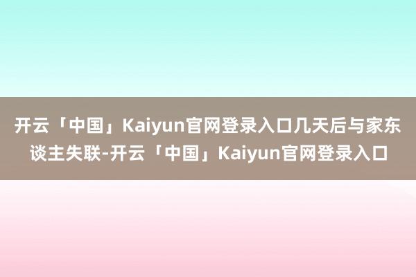 开云「中国」Kaiyun官网登录入口几天后与家东谈主失联-开云「中国」Kaiyun官网登录入口