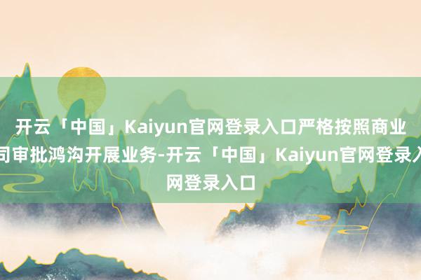 开云「中国」Kaiyun官网登录入口严格按照商业派司审批鸿沟开展业务-开云「中国」Kaiyun官网登录入口
