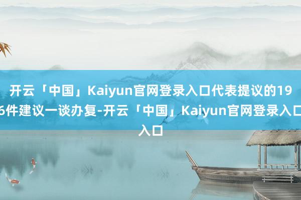 开云「中国」Kaiyun官网登录入口代表提议的196件建议一谈办复-开云「中国」Kaiyun官网登录入口