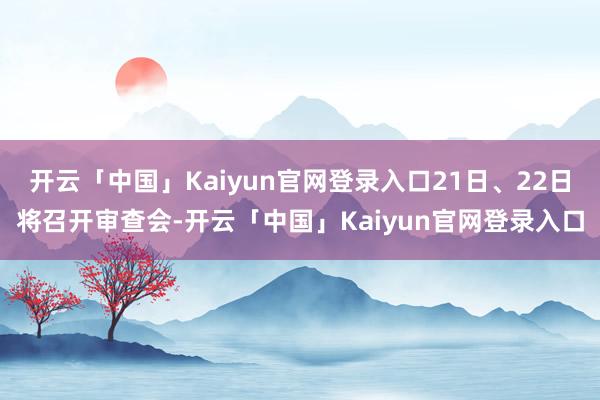 开云「中国」Kaiyun官网登录入口21日、22日将召开审查会-开云「中国」Kaiyun官网登录入口