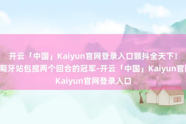 开云「中国」Kaiyun官网登录入口颤抖全天下！3月底的葡萄牙站包揽两个回合的冠军-开云「中国」Kaiyun官网登录入口