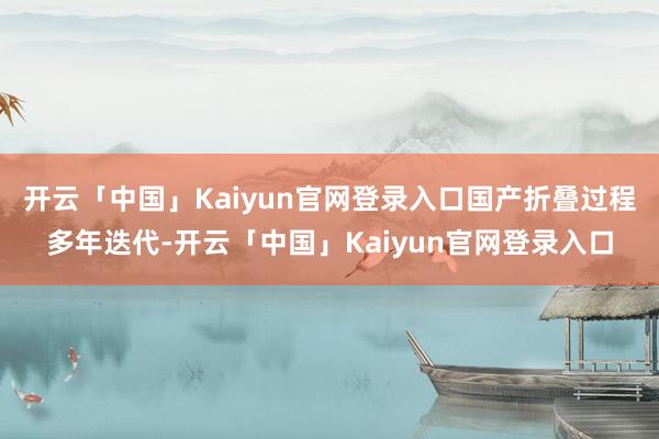 开云「中国」Kaiyun官网登录入口国产折叠过程多年迭代-开云「中国」Kaiyun官网登录入口