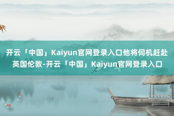开云「中国」Kaiyun官网登录入口他将伺机赶赴英国伦敦-开云「中国」Kaiyun官网登录入口