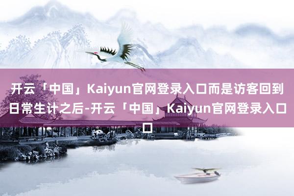 开云「中国」Kaiyun官网登录入口而是访客回到日常生计之后-开云「中国」Kaiyun官网登录入口