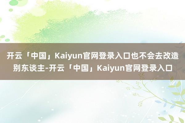 开云「中国」Kaiyun官网登录入口也不会去改造别东谈主-开云「中国」Kaiyun官网登录入口