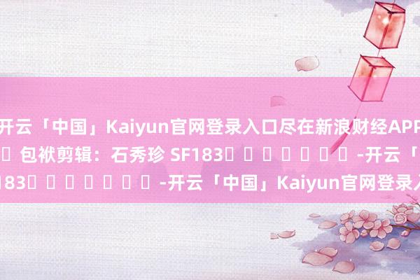 开云「中国」Kaiyun官网登录入口尽在新浪财经APP 包袱剪辑:石秀珍 SF183 -开云「中国」Kaiyun官网登录入口