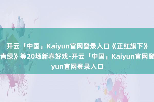 开云「中国」Kaiyun官网登录入口《正红旗下》《只此青绿》等20场新春好戏-开云「中国」Kaiyun官网登录入口