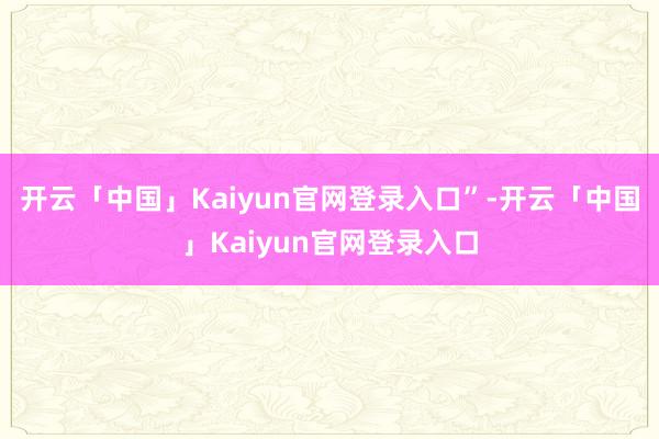 开云「中国」Kaiyun官网登录入口”-开云「中国」Kaiyun官网登录入口