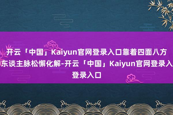 开云「中国」Kaiyun官网登录入口靠着四面八方的东谈主脉松懈化解-开云「中国」Kaiyun官网登录入口