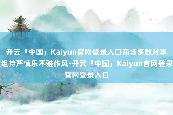 开云「中国」Kaiyun官网登录入口商场多数对本次重组持严慎乐不雅作风-开云「中国」Kaiyun官网登录入口