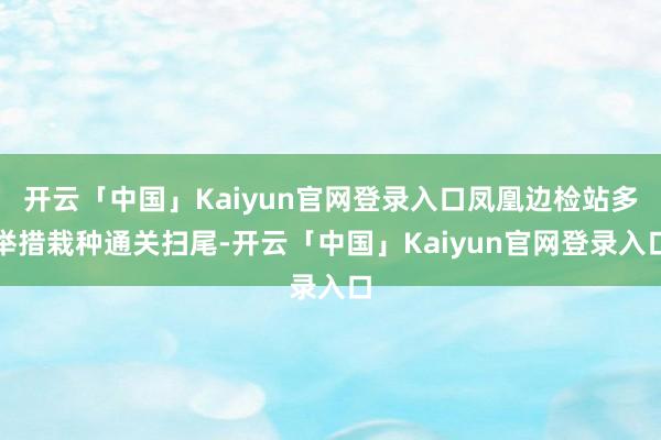 开云「中国」Kaiyun官网登录入口凤凰边检站多举措栽种通关扫尾-开云「中国」Kaiyun官网登录入口