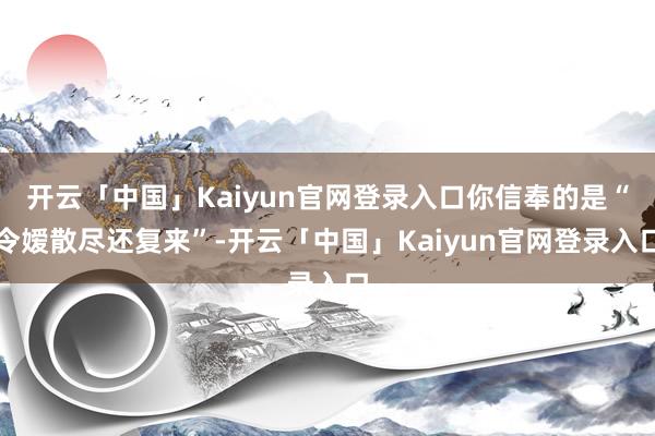 开云「中国」Kaiyun官网登录入口你信奉的是“令嫒散尽还复来”-开云「中国」Kaiyun官网登录入口