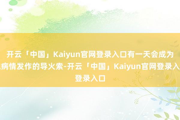 开云「中国」Kaiyun官网登录入口有一天会成为他病情发作的导火索-开云「中国」Kaiyun官网登录入口