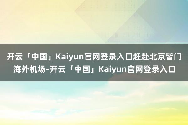 开云「中国」Kaiyun官网登录入口赶赴北京皆门海外机场-开云「中国」Kaiyun官网登录入口