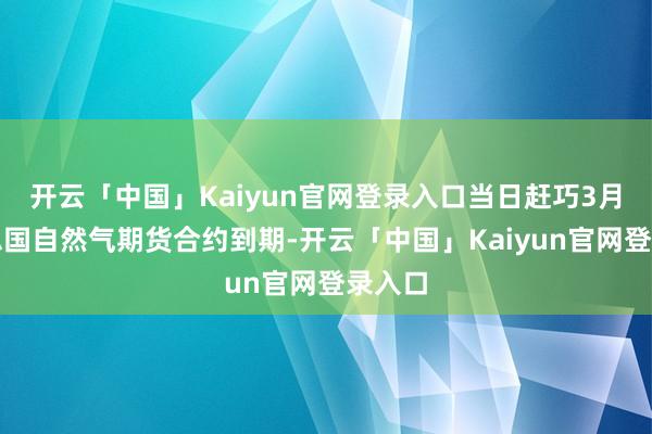 开云「中国」Kaiyun官网登录入口当日赶巧3月好意思国自然气期货合约到期-开云「中国」Kaiyun官网登录入口