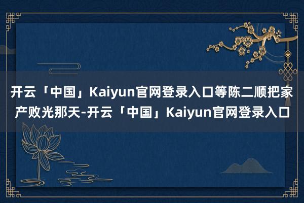 开云「中国」Kaiyun官网登录入口等陈二顺把家产败光那天-开云「中国」Kaiyun官网登录入口