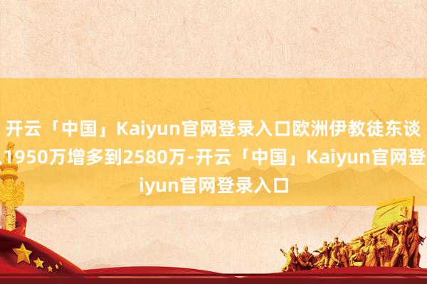 开云「中国」Kaiyun官网登录入口欧洲伊教徒东谈主口从1950万增多到2580万-开云「中国」Kaiyun官网登录入口