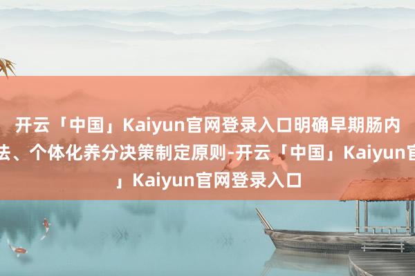 开云「中国」Kaiyun官网登录入口明确早期肠内养分初始方法、个体化养分决策制定原则-开云「中国」Kaiyun官网登录入口