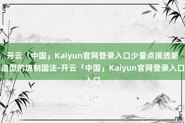开云「中国」Kaiyun官网登录入口少量点摸透新造型的烧制国法-开云「中国」Kaiyun官网登录入口